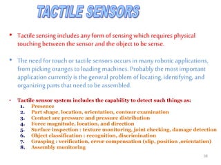 • Tactilesensing includes anyform of sensing which requires physical
touching between the sensor and the object to be sense.
• The need for touch or tactile sensors occurs in many robotic applications,
from picking oranges to loading machines. Probably the most important
application currently is the general problem of locating, identifying, and
organizing parts that need to be assembled.
• Tactile sensor system includes the capability to detect such things as:
1. Presence
2. Part shape, location, orientation, contour examination
3. Contact are pressure and pressure distribution
4. Force magnitude, location, and direction
5. Surface inspection : texture monitoring, joint checking, damage detection
6. Object classification : recognition, discrimination
7. Grasping : verification, error compensation (slip, position ,orientation)
8. Assembly monitoring
38
 