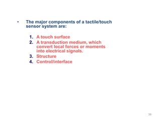 • The major components of a tactile/touch
sensor system are:
1. A touch surface
2. A transduction medium, which
convert local forces or moments
into electrical signals.
3. Structure
4. Control/interface
39
 