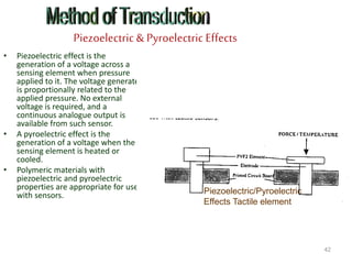 Piezoelectric & Pyroelectric Effects
• Piezoelectric effect is the
generation of a voltage across a
sensing element when pressure
applied to it. The voltage generated
is proportionally related to the
applied pressure. No external
voltage is required, and a
continuous analogue output is
available from such sensor.
• A pyroelectric effect is the
generation of a voltage when the
sensing element is heated or
cooled.
• Polymeric materials with
piezoelectric and pyroelectric
properties are appropriate for use
with sensors.
42
Piezoelectric/Pyroelectric
Effects Tactile element
 