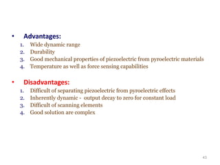 • Advantages:
1. Wide dynamic range
2. Durability
3. Good mechanical properties of piezoelectric from pyroelectric materials
4. Temperature as well as force sensing capabilities
• Disadvantages:
1. Difficult of separating piezoelectric from pyroelectric effects
2. Inherently dynamic - output decay to zero for constant load
3. Difficult of scanning elements
4. Good solution are complex
43
 