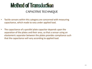 CAPACITIVE TECHNIQUE
• Tactile sensors within this category are concerned with measuring
capacitance, which made to vary under applied load.
• The capacitance of a parallel plate capacitor depends upon the
separation of the plates and their area, so that a sensor using an
elastomeric separator between the plates provides compliance such
that the capacitance will vary according to applied load.
44
 