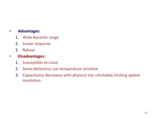 • Advantages:
1. Wide dynamic range
2. Linear response
3. Robust
• Disadvantages:
1. Susceptible to noise
2. Some dielectrics are temperature sensitive
3. Capacitance decreases with physical size ultimately limiting spatial
resolution.
46
 
