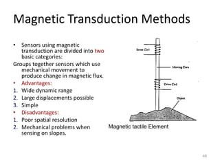 Magnetic Transduction Methods
• Sensors using magnetic
transduction are divided into two
basic categories:
Groups together sensors which use
mechanical movement to
produce change in magnetic flux.
• Advantages:
1. Wide dynamic range
2. Large displacements possible
3. Simple
• Disadvantages:
1. Poor spatial resolution
2. Mechanical problems when
sensing on slopes.
48
Magnetic tactile Element
 