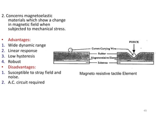 2. Concerns magnetoelastic
materials which show a change
in magnetic field when
subjected to mechanical stress.
• Advantages:
1. Wide dynamic range
2. Linear response
3. Low hysteresis
4. Robust
• Disadvantages:
1. Susceptible to stray field and
noise.
2. A.C. circuit required
49
Magneto resistive tactile Element
 