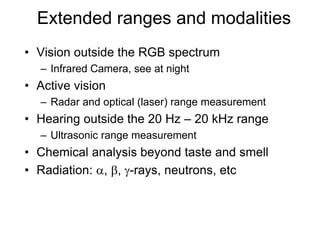 Extended ranges and modalities
• Vision outside the RGB spectrum
– Infrared Camera, see at night
• Active vision
– Radar and optical (laser) range measurement
• Hearing outside the 20 Hz – 20 kHz range
– Ultrasonic range measurement
• Chemical analysis beyond taste and smell
• Radiation: a, b, g-rays, neutrons, etc
 