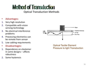 Optical Transduction Methods
• Advantages:
1. Very high resolution
2. Compatible with vision
sensing technology
3. No electrical interference
problems
4. Processing electronics can
be remote from sensor
5. Low cabling requirements
• Disadvantages:
1. Dependence on elastomer
in some designs – affects
robustness
2. Some hysteresis
50
Optical Tactile Element
Pressure to light Transduction
 