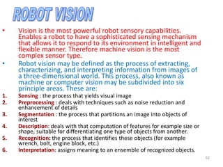 • Vision is the most powerful robot sensory capabilities.
Enables a robot to have a sophisticated sensing mechanism
that allows it to respond to its environment in intelligent and
flexible manner. Therefore machine vision is the most
complex sensor type.
• Robot vision may be defined as the process of extracting,
characterizing, and interpreting information from images of
a three-dimensional world. This process, also known as
machine or computer vision may be subdivided into six
principle areas. These are:
1. Sensing : the process that yields visual image
2. Preprocessing : deals with techniques such as noise reduction and
enhancement of details
3. Segmentation : the process that partitions an image into objects of
interest
4. Description: deals with that computation of features for example size or
shape, suitable for differentiating one type of objects from another.
5. Recognition: the process that identifies these objects (for example
wrench, bolt, engine block, etc.)
6. Interpretation: assigns meaning to an ensemble of recognized objects.
52
 
