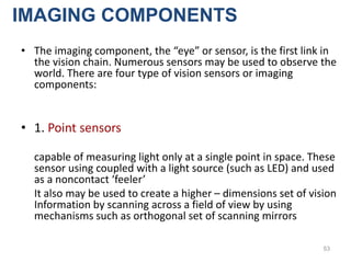 • The imaging component, the “eye” or sensor, is the first link in
the vision chain. Numerous sensors may be used to observe the
world. There are four type of vision sensors or imaging
components:
• 1. Point sensors
capable of measuring light only at a single point in space. These
sensor using coupled with a light source (such as LED) and used
as a noncontact ‘feeler’
It also may be used to create a higher – dimensions set of vision
Information by scanning across a field of view by using
mechanisms such as orthogonal set of scanning mirrors
53
IMAGING COMPONENTS
 