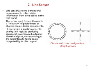 2. Line Sensor
• Line sensors are one-dimensional
devices used to collect vision
information from a real scene in the
real world.
• The sensor most frequently used is
a “line array” of photodiodes or
charger-couple-device components.
• It operates in a similar manner to
analog shift register, producing
sequential, synchronized output of
electrical signals, corresponding to
the light intensity falling on an
integrated light-collecting cell.
56
Circular and cross configurations
of light sensors
 