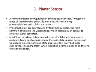 3. Planar Sensor
• A two dimensional configuration of the line-scan concept. Two generic
types of these sensors generally in use today are scanning
photomultipliers and solid-state sensors.
• Photomultipliers are represented by television cameras, the most
common of which is the vidicon tube, which essentially an optical-to-
electrical signal converter.
• In addition to vidicon tubes, several types of solid-state cameras are
available. Many applications require the solid-state sensors because of
weight and noise factor (solid-state arrays are less noisy but more
expensive). This is important when mounting a camera near or on the end-
effector of a robot.
58
 