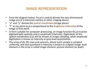 IMAGE REPRESENTATION
• From the diagram below. F(x,y) is used to denote the two-dimensional
image out of a television camera or other imaging device.
• “x” and “y” denote the spatial coordinates (image plane)
• “f” at any point (x,y) is proportional to the brightness (intensity) of the
image at that point.
• In form suitable for computer processing, an image function f(x,y) must be
digitized both spatially and in amplitude (intensity). Digitization of the
spatial coordinates (x,y) will be known as image sampling, while amplitude
digitization is known as intensity or grey-level quantization.
• The array of (N, M) rows and columns, where each sample is sampled
uniformly, and also quantized in intensity is known as a digital image. Each
element in the array is called image element, picture element (or pixel).
60
 