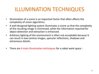 ILLUMINATION TECHNIQUES
• Illumination of a scene is an important factor that often affects the
complexity of vision algorithms.
• A well designed lighting system illuminates a scene so that the complexity
of the resulting image is minimised, while the information required for
object detection and extraction is enhanced.
• Arbitrary lighting of the environment is often not acceptable because it
can result in low contras images, specular reflections, shadows and
extraneous details.
• There are 4 main illumination techniques for a robot work space :
63
 