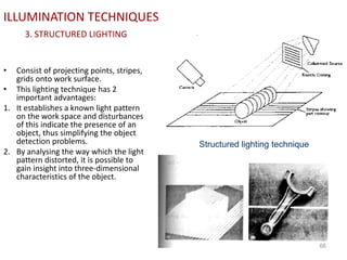 ILLUMINATION TECHNIQUES
3. STRUCTURED LIGHTING
• Consist of projecting points, stripes,
grids onto work surface.
• This lighting technique has 2
important advantages:
1. It establishes a known light pattern
on the work space and disturbances
of this indicate the presence of an
object, thus simplifying the object
detection problems.
2. By analysing the way which the light
pattern distorted, it is possible to
gain insight into three-dimensional
characteristics of the object.
66
Structured lighting technique
 