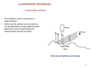 ILLUMINATION TECHNIQUES
4. DIRECTIONAL LIGHTING
• This method is used to inspection of
object surfaces.
• Defects on the surface such as scratches,
can be detected by using a highly directed
light beam (such as laser beam) and
measuring the amount of scatter
68
Directional lighting technique
 