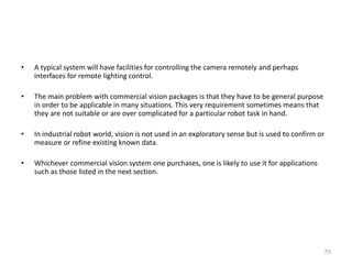 • A typical system will have facilities for controlling the camera remotely and perhaps
interfaces for remote lighting control.
• The main problem with commercial vision packages is that they have to be general purpose
in order to be applicable in many situations. This very requirement sometimes means that
they are not suitable or are over complicated for a particular robot task in hand.
• In industrial robot world, vision is not used in an exploratory sense but is used to confirm or
measure or refine existing known data.
• Whichever commercial vision system one purchases, one is likely to use it for applications
such as those listed in the next section.
70
 