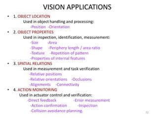 VISION APPLICATIONS
• 1. OBJECT LOCATION
Used in object handling and processing:
-Position -Orientation
• 2. OBJECT PROPERTIES
Used in inspection, identification, measurement:
-Size -Area
-Shape -Periphery length / area ratio
-Texture -Repetition of pattern
-Properties of internal features
• 3. SPATIAL RELATIONS
Used in measurement and task verification
-Relative positions
-Relative orientations -Occlusions
-Alignments -Connectivity
• 4. ACTION MONITORING
Used in actuator control and verification:
-Direct feedback -Error measurement
-Action confirmation -Inspection
-Collision avoidance planning. 72
 