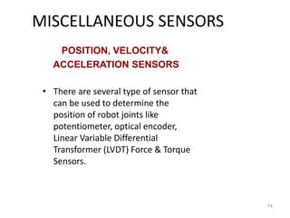 MISCELLANEOUS SENSORS
• There are several type of sensor that
can be used to determine the
position of robot joints like
potentiometer, optical encoder,
Linear Variable Differential
Transformer (LVDT) Force & Torque
Sensors.
74
POSITION, VELOCITY&
ACCELERATION SENSORS
 