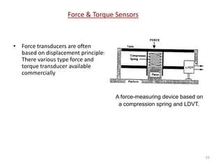 Force & Torque Sensors
• Force transducers are often
based on displacement principles.
There various type force and
torque transducer available
commercially
77
A force-measuring device based on
a compression spring and LDVT.
 