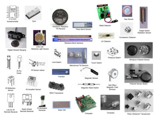 Solar Cell
Digital Infrared Ranging
Compass
Touch Switch
Pressure Switch
Limit Switch
Magnetic Reed Switch
Magnetic Sensor
Miniature Polaroid Sensor
Polaroid Sensor Board
Piezo Ultrasonic Transducers
Pyroelectric Detector
Thyristor
Gas Sensor
Gieger-Muller
Radiation Sensor
Piezo Bend Sensor
Resistive Bend Sensors
Mechanical Tilt Sensors
Pendulum Resistive
Tilt Sensors
CDS Cell
Resistive Light Sensor
Hall Effect
Magnetic Field
Sensors
Compass
IRDA Transceiver
IR Amplifier Sensor
IR Modulator
ReceiverLite-On IR
Remote Receiver
Radio Shack
Remote Receiver
IR Sensor w/lens
GyroAccelerometer
IR Reflection
Sensor
IR Pin
Diode
UV Detector
Metal Detector
 