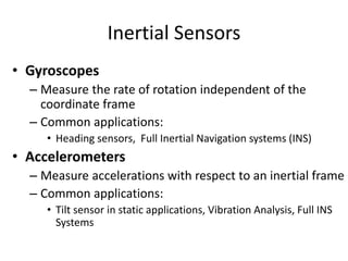 Inertial Sensors
• Gyroscopes
– Measure the rate of rotation independent of the
coordinate frame
– Common applications:
• Heading sensors, Full Inertial Navigation systems (INS)
• Accelerometers
– Measure accelerations with respect to an inertial frame
– Common applications:
• Tilt sensor in static applications, Vibration Analysis, Full INS
Systems
 