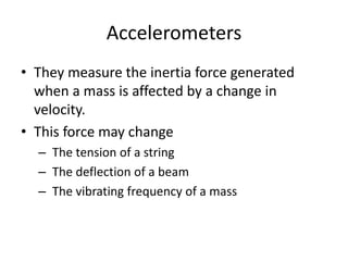 Accelerometers
• They measure the inertia force generated
when a mass is affected by a change in
velocity.
• This force may change
– The tension of a string
– The deflection of a beam
– The vibrating frequency of a mass
 