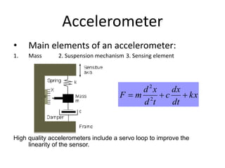 Accelerometer
• Main elements of an accelerometer:
1. Mass 2. Suspension mechanism 3. Sensing element
High quality accelerometers include a servo loop to improve the
linearity of the sensor.
kx
dt
dx
c
td
xd
mF  2
2
 
