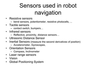 Sensors used in robot
navigation
• Resistive sensors
– bend sensors, potentiometer, resistive photocells, ...
• Tactile sensors
– contact switch, bumpers…
• Infrared sensors
– Reflective, proximity, distance sensors…
• Ultrasonic Distance Sensor
• Inertial Sensors (measure the second derivatives of position)
– Accelerometer, Gyroscopes,
• Orientation Sensors
– Compass, Inclinometer
• Laser range sensors
• Vision
• Global Positioning System
 