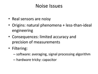 Noise Issues
• Real sensors are noisy
• Origins: natural phenomena + less-than-ideal
engineering
• Consequences: limited accuracy and
precision of measurements
• Filtering:
– software: averaging, signal processing algorithm
– hardware tricky: capacitor
 