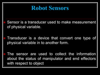 Robot Sensors
 Sensor is a transducer used to make measurement
of physical variable.
 Transducer is a device that convert one type of
physical variable in to another form.
 The sensor are used to collect the information
about the status of manipulator and end effectors
with respect to object
 