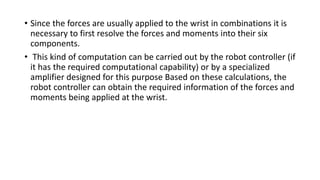 • Since the forces are usually applied to the wrist in combinations it is
necessary to first resolve the forces and moments into their six
components.
• This kind of computation can be carried out by the robot controller (if
it has the required computational capability) or by a specialized
amplifier designed for this purpose Based on these calculations, the
robot controller can obtain the required information of the forces and
moments being applied at the wrist.
 