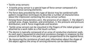 • Tactile array sensors:
• A tactile array sensor is a special type of force sensor composed of a
matrix of force-sensing elements.
• The force data provided by this type of device may be combined with
pattern recognition techniques to describe a number of characteristics
about the impression contacting the array sensor surface.
• Among these characteristics are1. the presence of an object, 2. the object's
contact area, shape, location, and orientation, 3. the pressure and pressure
distribution, and 4. force magnitude and location.
• Tactile array sensors can be mounted in the fingers of the robot gripper or
attached to a work table as a flat touch surface.
• The device is typically composed of an array of conductive elastomer pads.
As each pad is squeezed its electrical resistance changes in response to the
amount of deflection in the pad, which is proportional to the applied force.
• By measuring the resistance of each pad, information about the shape of
the object against the array of sensing elements can be determined)
 