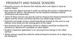 PROXIMITY AND RANGE SENSORS
• Proximity sensors are devices that indicate when one object is close to
another object.
• How close the object must be in order to activate the sensor is dependent on
the particular device. The distances can be anywhere between several
millimeters and several feet.
• Some of these sensors can also be used to measure the distance between the
object and the sensor, and these devices are called range sensors.
• Proximity and range sensors would typically be located on the wrist or end
effector since these are the moving parts of the robot.
• One practical use of a proximity sensor in robotics would be to detect the
presence or absence of a workpart or other object.
• Another important application is Ior sensing human beings in the robot
workcel.
• Range sensors would be useful for determining the location of an object (e.g.,
the workpart)
 