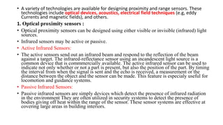 • A variety of technologies are available for designing proximity and range sensors. These
technologies include optical devices, acoustics, electrical field techniques (e.g, eddy
Currents and magnetic fields), and others.
1. Optical proximity sensors :
• Optical proximity sensors can be designed using either visible or invisible (infrared) light
sources.
• Infrared sensors may be active or passive.
• Active Infrared Sensors:
• The active sensors send out an infrared beam and respond to the reflection of the beam
against a target. The infrared-reflectance sensor using an incandescent light source is a
common device that is commmercially available. The active infrared sensor can be used to
indicate not only whether or not a part is present, but also the position of the part. By timing
the interval from when the signal is sent and the echo is received, a measurement or the
distance between the object and the sensor can be made. This feature is especialy useful for
locomotion and guidance systems.
• Passive Infrared Sensors:
• Passive infrared sensors are simply devices which detect the presence of infrared radiation
in the environment They are often utilized in security systems to detect the presence of
bodies giving off heat within the range of the sensor. These sensor systems are effective at
covering large areas in building interiors.
 