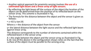 • Another optical approach for proximity sensing involves the use of a
collimated light beam and a linear array of light sensors.
• By reflecting the light beam off the surtace of the object,the location of the
object can be determined from the position of Its reflected beam on the
sensor array. This scheme is illustrated in Fig..
• The formula for the distance between the object and the sensor is given as
follows:
• x =0.5 y tan (4)
Where x = the distance of the object from the sensor
y= the lateral distance between the light source and the reflected light beam
against linear array.
This distance corresponds to the number of elements contained within the
reflected beam in the sensor array
A = the angle between the object and the sensor array as illustrated in Fig.
6.10. Use of this device in the configuration shown relies on the fact that the
surface of the object must be parallel to the sensing array.
 
