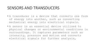 SENSORS AND TRANSDUCERS
• A transducer is a device that converts one form
of energy into another, such as converting
mechanical energy into electrical signals.
• A sensor is an essential device utilized to
physical changes or environmental conditions in
surroundings. It captures parameters such as
intensity, pressure and motion and converts
electrical signals for further analysis,
 
