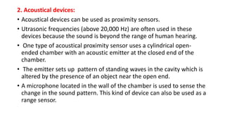 2. Acoustical devices:
• Acoustical devices can be used as proximity sensors.
• Utrasonic frequencies (above 20,000 Hz) are often used in these
devices because the sound is beyond the range of human hearing.
• One type of acoustical proximity sensor uses a cylindrical open-
ended chamber with an acoustic emitter at the closed end of the
chamber.
• The emitter sets up pattern of standing waves in the cavity which is
altered by the presence of an object near the open end.
• A microphone located in the wall of the chamber is used to sense the
change in the sound pattern. This kind of device can also be used as a
range sensor.
 