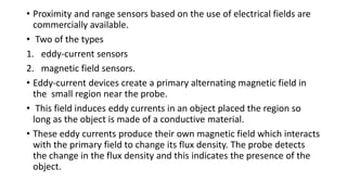• Proximity and range sensors based on the use of electrical fields are
commercially available.
• Two of the types
1. eddy-current sensors
2. magnetic field sensors.
• Eddy-current devices create a primary alternating magnetic field in
the small region near the probe.
• This field induces eddy currents in an object placed the region so
long as the object is made of a conductive material.
• These eddy currents produce their own magnetic field which interacts
with the primary field to change its flux density. The probe detects
the change in the flux density and this indicates the presence of the
object.
 