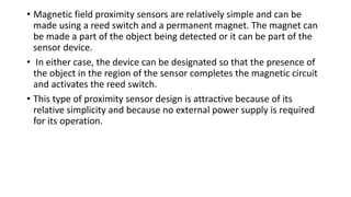 • Magnetic field proximity sensors are relatively simple and can be
made using a reed switch and a permanent magnet. The magnet can
be made a part of the object being detected or it can be part of the
sensor device.
• In either case, the device can be designated so that the presence of
the object in the region of the sensor completes the magnetic circuit
and activates the reed switch.
• This type of proximity sensor design is attractive because of its
relative simplicity and because no external power supply is required
for its operation.
 