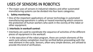USES OF SENSORS IN ROBOTICS
• The major uses of sensors in industrial robotics and other automated
manufacturing systems can be divided into four basic categories:
1. Safety monitoring :
• One of the important applications of sensor technology in automated
manufacturing operations is safety or hazard monitoring which concerns
the protection of human workers who work in the vicinity of the robot or
other equipment.
2. Interlocks in workcell control:
• Interlocks are used to coordinate the sequence of activities of the different
pieces of equipment in the workcell.
• In the execution of the robot program, there are certain elements of the
work cycle whose completion must be verified before proceeding with the
next element in the cycle. Sensors, often very simple devices, are utilized to
provide this kind of verification.
 