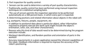 3. Part inspection for quality control:
• Sensors can be used to determine a variety of part quality characteristics.
• Traditionally, quality control has been performed using manual inspection
techniques on a statistical sampling basis.
• The use of sensors permits the inspection operation to be performed
automatically on a 100 percent basis. in which every part is inspected.
4. Determining positions and related information about objects in the robot cell:
e.g, workparts, fixtures, people, equipment, etc
• In addition to positional data about a particular object, other information
required to properly execute the work cycle might include the object's
orientation, color, size, and other characteristics.
• Reasons why this kind of data would need to be determined during the program
execution include:
• Workpart identification, and Random position and orientation of parts in the
workcell
• Accuracy requirements in a given application exceed the inherent capabilities of
the robot. Feedback information is required to improve the accuracy of the
robot's positioning.
 