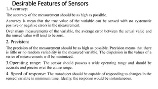Desirable Features of Sensors
1.Accuracy:
The accuracy of the measurement should be as high as possible.
Accuracy is mean that the true value of the variable can be sensed with no systematic
positive or negative errors in the measurement.
Over many measurements of the variable, the average error between the actual value and
the sensed value will tend to be zero.
2. Precision:
The precision of the measurement should be as high as possible. Precision means that there
is little or no random variability in the measured variable. The dispersion in the values of a
series of measurements will be minimized.
3.Operating range: The sensor should possess a wide operating range and should be
accurate and precise over the entire range.
4. Speed of response: The transducer should be capable of responding to changes in the
sensed variable in minimum time. Ideally, the response would be instantaneous.
 