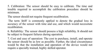 5. Calibration: The sensor should be easy to calibrate. The time and
trouble required to accomplish the calibration procedure should be
minimum.
The sensor should not require frequent recalibration.
The term 'drift' is commonly applied to denote the gradual loss in
accuracy of the sensor with time and use, and which would necessitate
recalibration.
6. Reliability: The sensor should possess a high reliability. It should not
be subject to frequent failures during operation.
7. Cost and ease of operation: The cost to purchase, install, and operate
the sensor should be as low as possible. Further, the ideal circumstance
would be that the installation and operation of the device would not
require a specially trained, highly skilled operator.
 