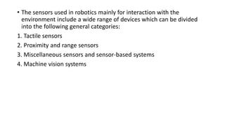 • The sensors used in robotics mainly for interaction with the
environment include a wide range of devices which can be divided
into the following general categories:
1. Tactile sensors
2. Proximity and range sensors
3. Miscellaneous sensors and sensor-based systems
4. Machine vision systems
 