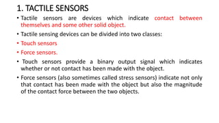 1. TACTILE SENSORS
• Tactile sensors are devices which indicate contact between
themselves and some other solid object.
• Tactile sensing devices can be divided into two classes:
• Touch sensors
• Force sensors.
• Touch sensors provide a binary output signal which indicates
whether or not contact has been made with the object.
• Force sensors (also sometimes called stress sensors) indicate not only
that contact has been made with the object but also the magnitude
of the contact force between the two objects.
 
