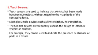 1. Touch Sensors:
• Touch sensors are used to indicate that contact has been made
between two objects without regard to the magnitude of the
contacting force.
• Example: Simple devices such as limit switches, microswitches.
• The Simpler devices are frequently used in the design of interlock
systems in robotics.
• For example, they can be used to indicate the presence or absence of
parts in a fixture.
 