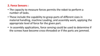 2. Force Sensors :
• The capacity to measure forces permits the robot to perform a
number of tasks.
• These include the capability to grasp-parts of different sizes in
material handling, machine Loading, and assembly work, applying the
appropriate level of force for the given part.
• In assembly applications, force sensing could be used to determine if
the screws have become cross-threaded or if the parts are jammed.
 