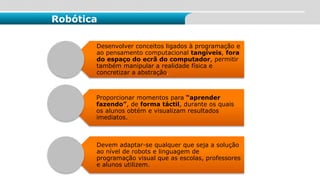 Desenvolver conceitos ligados à programação e
ao pensamento computacional tangíveis, fora
do espaço do ecrã do computador, permitir
também manipular a realidade física e
concretizar a abstração.
Proporcionar momentos para “aprender
fazendo”, de forma táctil, durante os quais
os alunos obtém e visualizam resultados
imediatos.
Devem adaptar-se qualquer que seja a solução
ao nível de robots e linguagem de
programação visual que as escolas, professores
e alunos utilizem.
Robótica
 