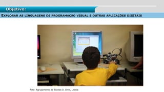 Objetivo:
EXPLORAR AS LINGUAGENS DE PROGRAMAÇÃO VISUAL E OUTRAS APLICAÇÕES DIGITAIS
Foto: Agrupamento de Escolas D. Dinis, Lisboa
 