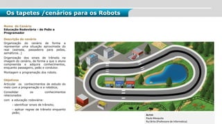 Os tapetes /cenários para os Robots
Nome do Cenário
Educação Rodoviária - de Peão a
Programador
Descrição do cenário
Organização do cenário de forma a
representar uma situação aproximada do
real (estrada, passadeira para peões,
semáforos…)
Organização dos sinais de trânsito na
imagem do cenário, de forma a que o aluno
compreenda e adquira conhecimentos,
enquanto passageiro, peão e condutor.
Montagem e programação dos robots.
Objetivos
Articular os conhecimentos de estudo do
meio com a programação e a robótica;
Consolidar os conhecimentos
relacionados
com a educação rodoviária:
- identificar sinais de trânsito;
- aplicar regras de trânsito enquanto
peão;
AUTOR:
Paula Mesquita
Rui Brito (Professore de Informática)
 