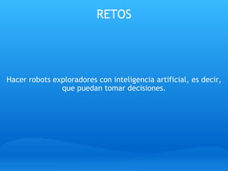 RETOS         Hacer robots exploradores con inteligencia artificial, es decir, que puedan tomar decisiones.     
